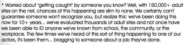 * Worried about getting caught by someone you know? Well, with 150,000+ adult sites on the net, chances of this happening are slim to none. We certainly can't guarantee someone won't recognize you, but realize this: we've been doing this now for 10+years... we've evaluated thousands of adult sites and not once have we been able to ID anyone we've known from school, the community, or the workplace.  The few times we've heard of this sort of thing happening to one of our actors, it's been them... bragging to someone about a job they've done.

    * Casting Adult Models only works in clean, safe environments. We're not creepy perverts, operating from a van down by the river. We value your comfort while working for us, and won�t ask you to do anything you don�t want to do.. It's really safe and actually fun! You can even ask some of our past models!

    * No big production crew on site... Just you and Tony, a very private experience. No, there won't be 10 drooling guys waiting around to see a free peep-show.